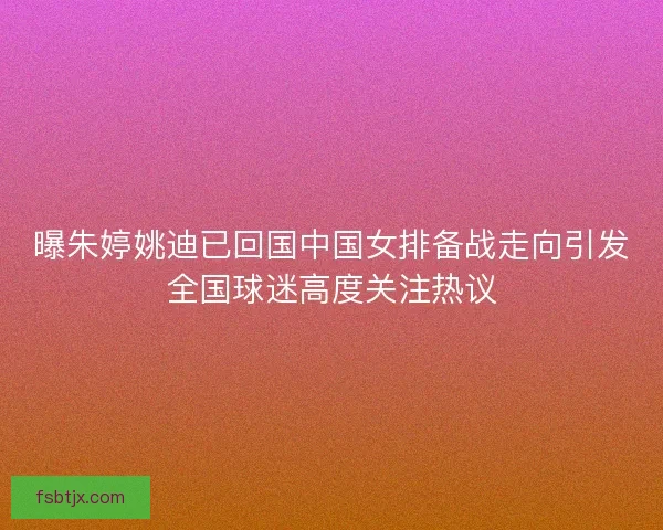 曝朱婷姚迪已回国中国女排备战走向引发全国球迷高度关注热议
