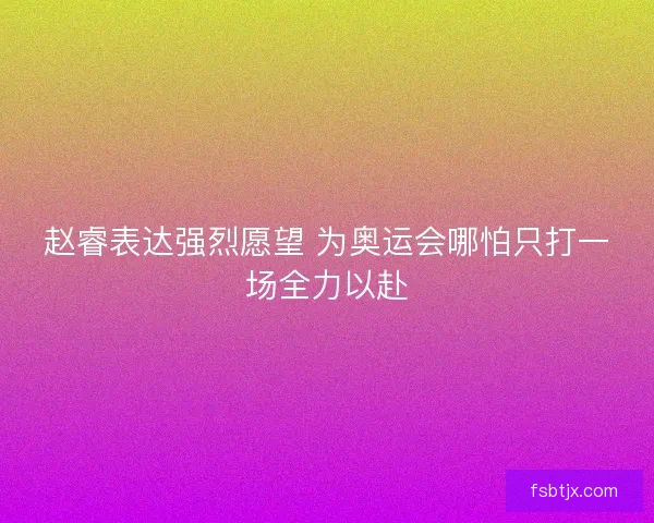 赵睿表达强烈愿望 为奥运会哪怕只打一场全力以赴