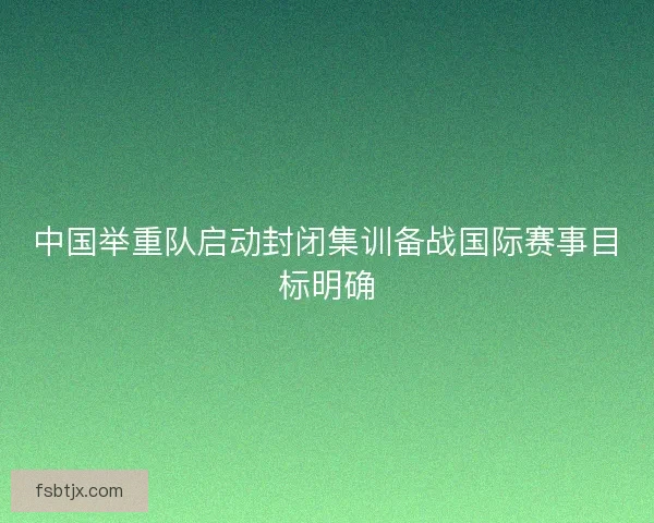 中国举重队启动封闭集训备战国际赛事目标明确