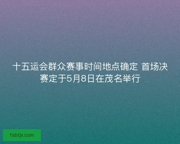 十五运会群众赛事时间地点确定 首场决赛定于5月8日在茂名举行