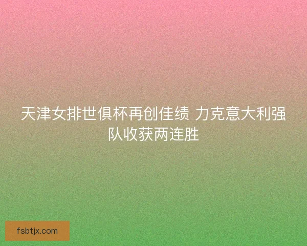 天津女排世俱杯再创佳绩 力克意大利强队收获两连胜