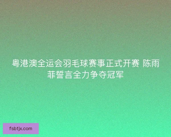 粤港澳全运会羽毛球赛事正式开赛 陈雨菲誓言全力争夺冠军