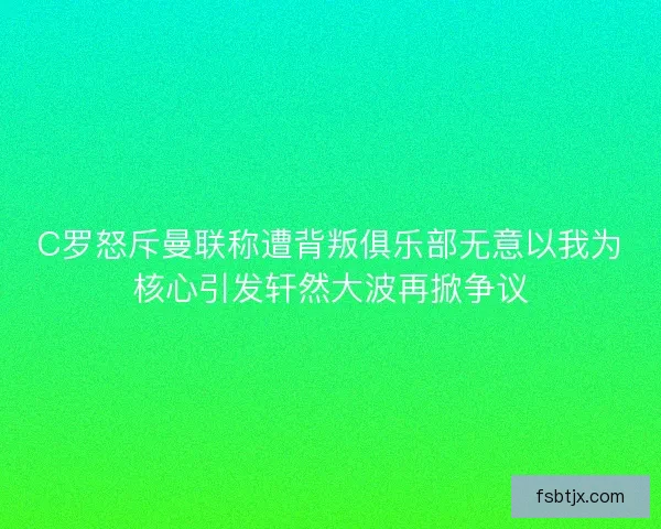 C罗怒斥曼联称遭背叛俱乐部无意以我为核心引发轩然大波再掀争议