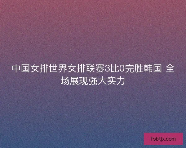 中国女排世界女排联赛3比0完胜韩国 全场展现强大实力